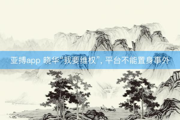 亚搏app 晓华“我要维权”, 平台不能置身事外