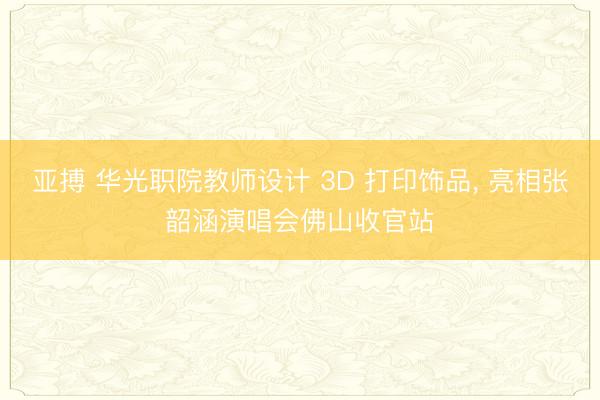 亚搏 华光职院教师设计 3D 打印饰品， 亮相张韶涵演唱会佛山收官站
