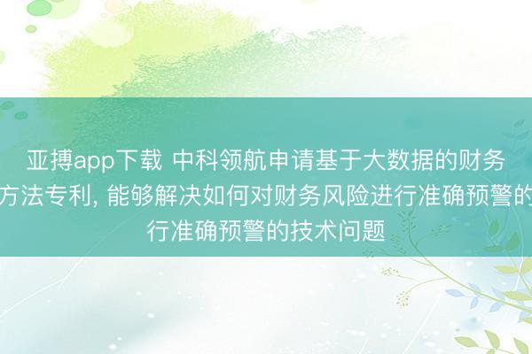 亚搏app下载 中科领航申请基于大数据的财务风险预测方法专利, 能够解决如何对财务风险进行准确预警的技术问题
