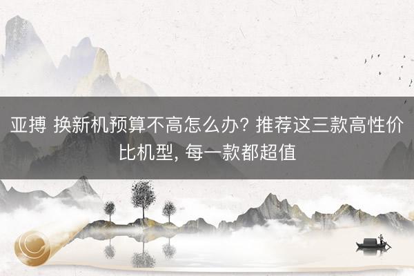 亚搏 换新机预算不高怎么办? 推荐这三款高性价比机型, 每一款都超值