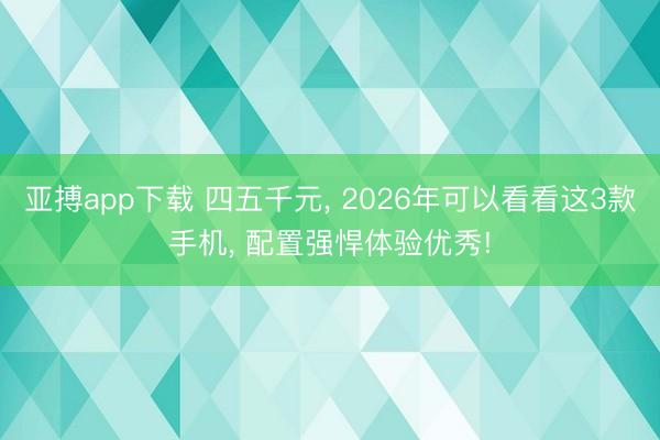亚搏app下载 四五千元， 2026年可以看看这3款手机， 配置强悍体验优秀!