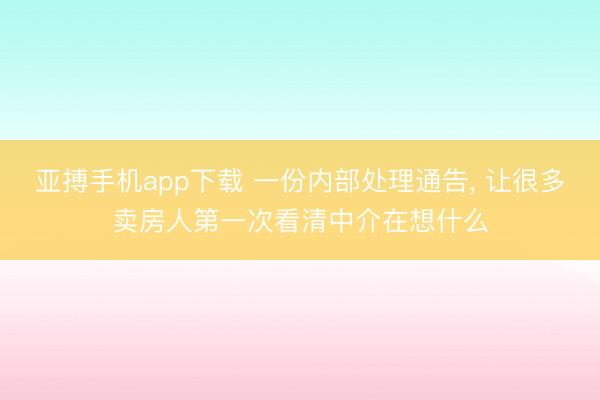 亚搏手机app下载 一份内部处理通告， 让很多卖房人第一次看清中介在想什么