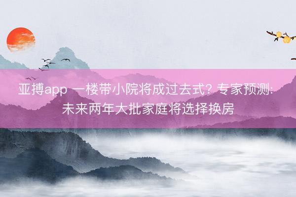 亚搏app 一楼带小院将成过去式? 专家预测: 未来两年大批家庭将选择换房