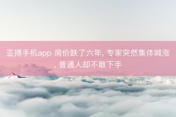 亚搏手机app 房价跌了六年， 专家突然集体喊涨， 普通人却不敢下手