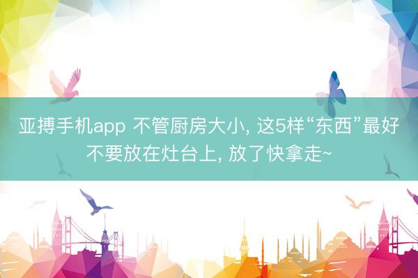 亚搏手机app 不管厨房大小, 这5样“东西”最好不要放在灶台上, 放了快拿走~
