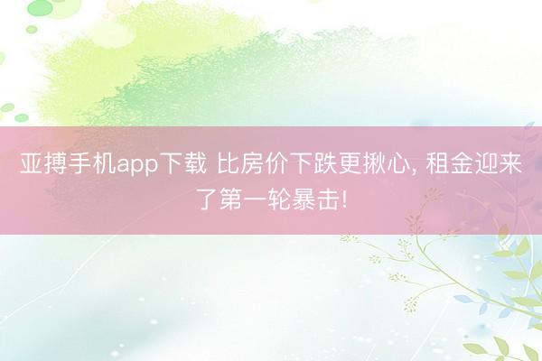 亚搏手机app下载 比房价下跌更揪心， 租金迎来了第一轮暴击!