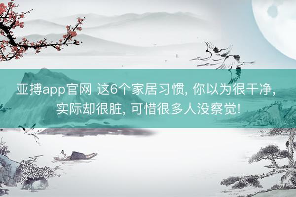 亚搏app官网 这6个家居习惯， 你以为很干净， 实际却很脏， 可惜很多人没察觉!