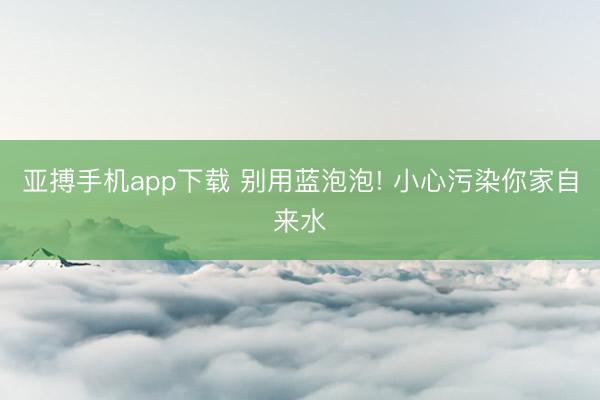 亚搏手机app下载 别用蓝泡泡! 小心污染你家自来水