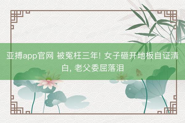 亚搏app官网 被冤枉三年! 女子砸开地板自证清白， 老父委屈落泪