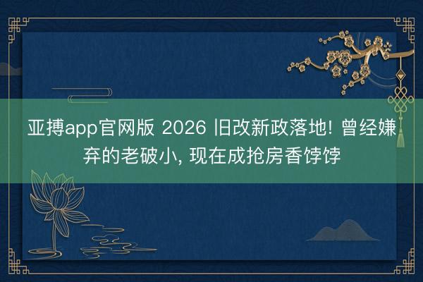 亚搏app官网版 2026 旧改新政落地! 曾经嫌弃的老破小， 现在成抢房香饽饽