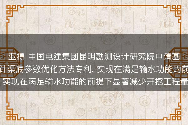 亚搏 中国电建集团昆明勘测设计研究院申请基于单调领域的渠道设计渠底参数优化方法专利， 实现在满足输水功能的前提下显著减少开挖工程量