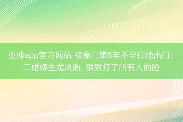 亚搏app官方网站 被豪门嫌5年不孕扫地出门， 二婚嫁生龙凤胎， 狠狠打了所有人的脸