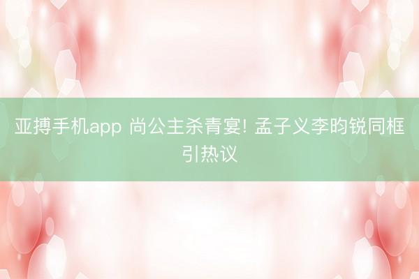 亚搏手机app 尚公主杀青宴! 孟子义李昀锐同框引热议