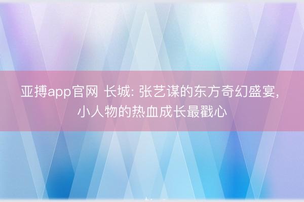 亚搏app官网 长城: 张艺谋的东方奇幻盛宴， 小人物的热血成长最戳心