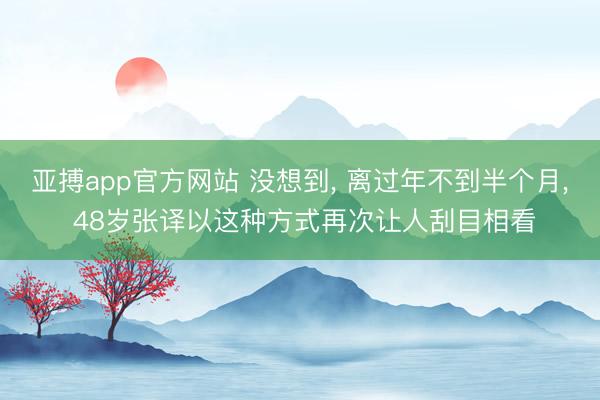亚搏app官方网站 没想到， 离过年不到半个月， 48岁张译以这种方式再次让人刮目相看