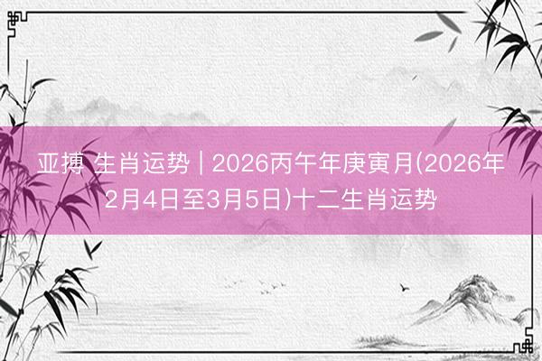 亚搏 生肖运势 | 2026丙午年庚寅月(2026年2月4日至3月5日)十二生肖运势