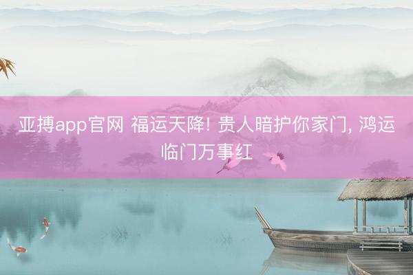 亚搏app官网 福运天降! 贵人暗护你家门， 鸿运临门万事红