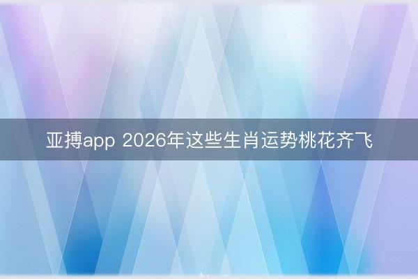 亚搏app 2026年这些生肖运势桃花齐飞