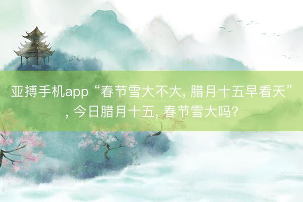 亚搏手机app “春节雪大不大, 腊月十五早看天”, 今日腊月十五, 春节雪大吗?