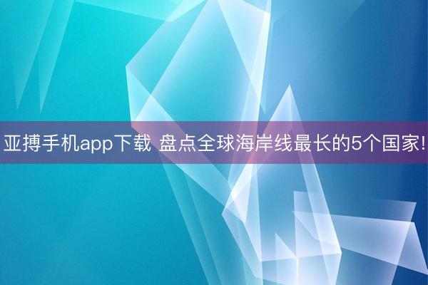 亚搏手机app下载 盘点全球海岸线最长的5个国家!