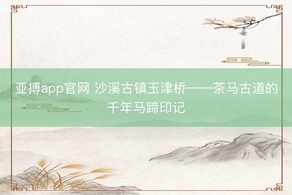 亚搏app官网 沙溪古镇玉津桥——茶马古道的千年马蹄印记