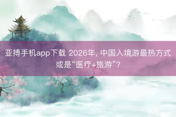 亚搏手机app下载 2026年, 中国入境游最热方式或是“医疗+旅游”?