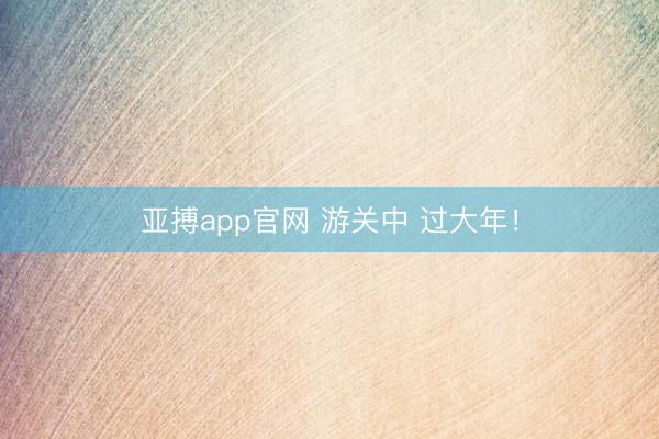 亚搏app官网 游关中 过大年！