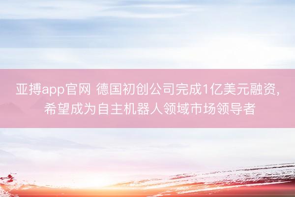 亚搏app官网 德国初创公司完成1亿美元融资， 希望成为自主机器人领域市场领导者