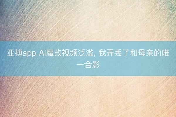 亚搏app AI魔改视频泛滥， 我弄丢了和母亲的唯一合影