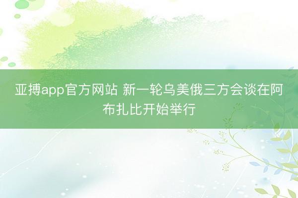 亚搏app官方网站 新一轮乌美俄三方会谈在阿布扎比开始举行
