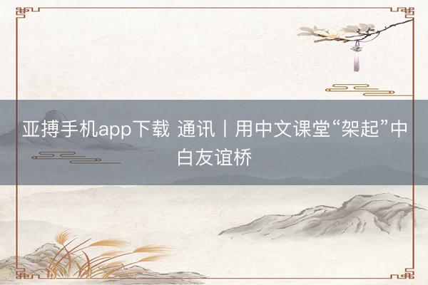 亚搏手机app下载 通讯丨用中文课堂“架起”中白友谊桥