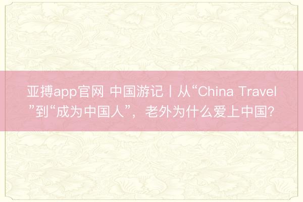 亚搏app官网 中国游记丨从“China Travel”到“成为中国人”，老外为什么爱上中国？
