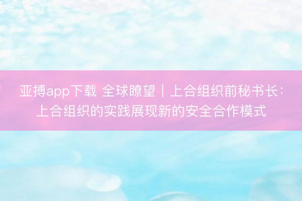 亚搏app下载 全球瞭望｜上合组织前秘书长：上合组织的实践展现新的安全合作模式