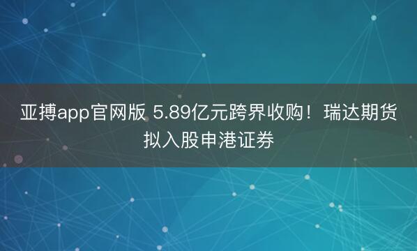 亚搏app官网版 5.89亿元跨界收购！瑞达期货拟入股申港证券