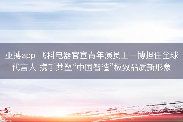 亚搏app 飞科电器官宣青年演员王一博担任全球代言人 携手共塑“中国智造”极致品质新形象