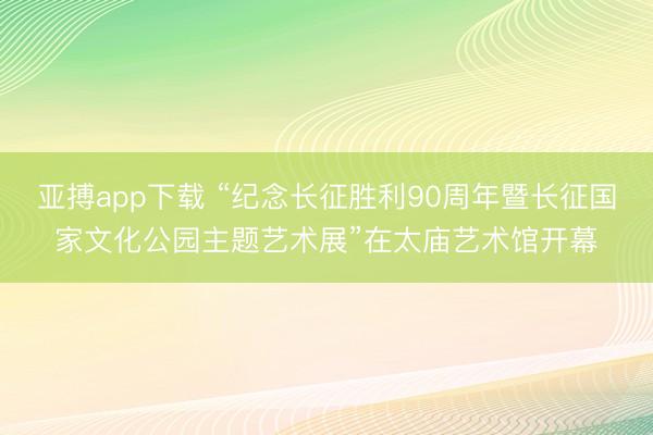 亚搏app下载 “纪念长征胜利90周年暨长征国家文化公园主题艺术展”在太庙艺术馆开幕