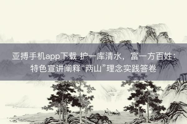 亚搏手机app下载 护一库清水，富一方百姓：特色宣讲阐释“两山”理念实践答卷