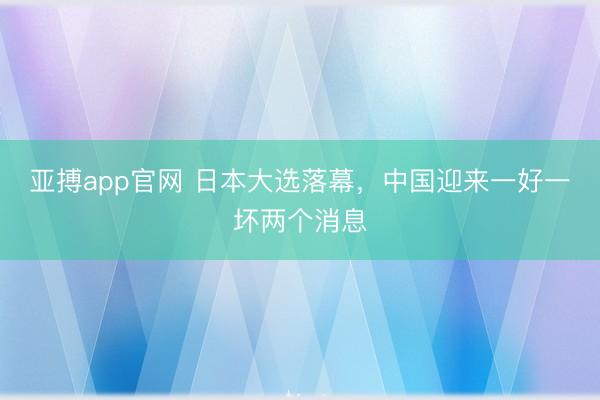 亚搏app官网 日本大选落幕，中国迎来一好一坏两个消息
