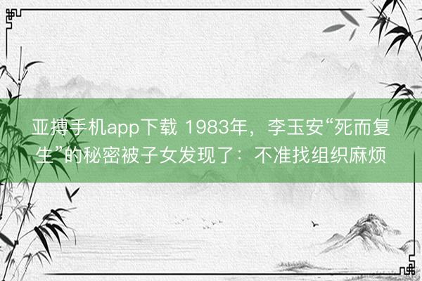 亚搏手机app下载 1983年，李玉安“死而复生”的秘密被子女发现了：不准找组织麻烦
