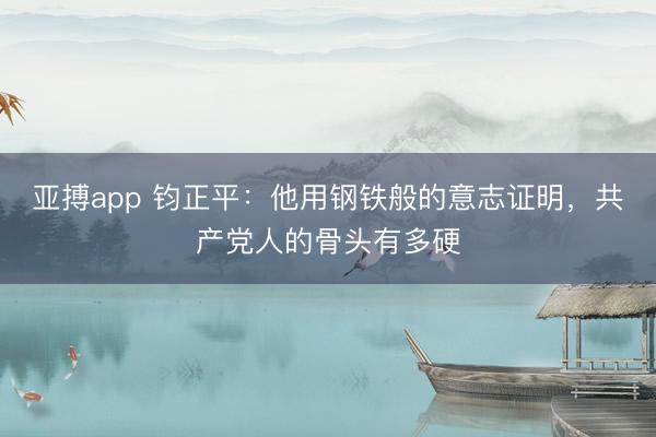 亚搏app 钧正平：他用钢铁般的意志证明，共产党人的骨头有多硬
