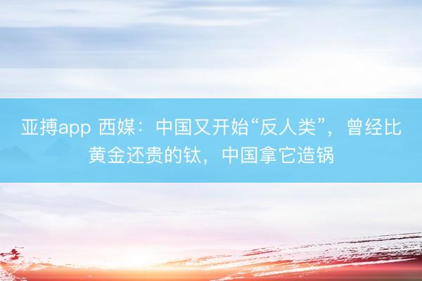 亚搏app 西媒:中国又开始“反人类”,曾经比黄金还贵的钛,中国拿它造锅