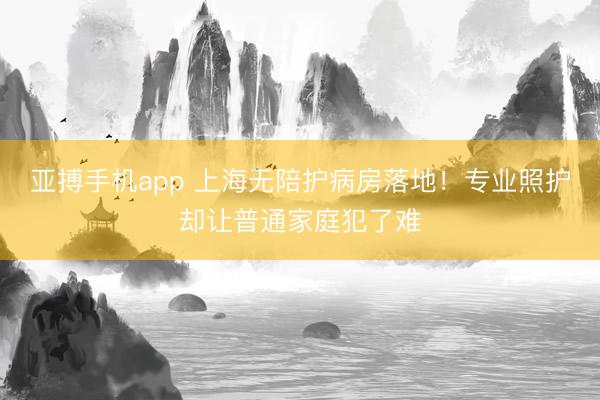 亚搏手机app 上海无陪护病房落地！专业照护却让普通家庭犯了难