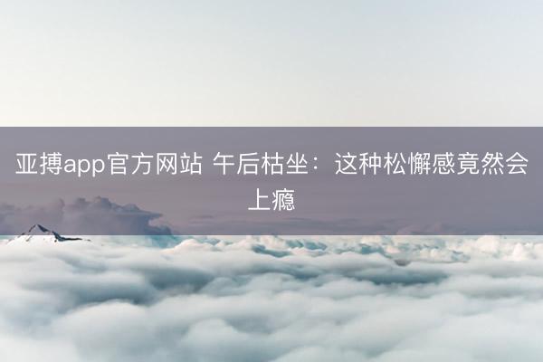 亚搏app官方网站 午后枯坐：这种松懈感竟然会上瘾