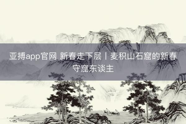亚搏app官网 新春走下层丨麦积山石窟的新春守窟东谈主