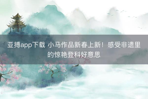 亚搏app下载 小马作品新春上新！感受非遗里的惊艳登科好意思