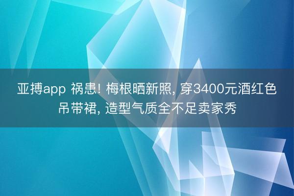 亚搏app 祸患! 梅根晒新照， 穿3400元酒红色吊带裙， 造型气质全不足卖家秀