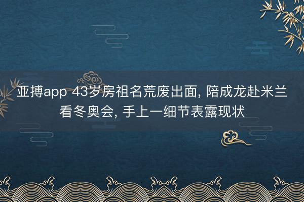 亚搏app 43岁房祖名荒废出面, 陪成龙赴米兰看冬奥会, 手上一细节表露现状