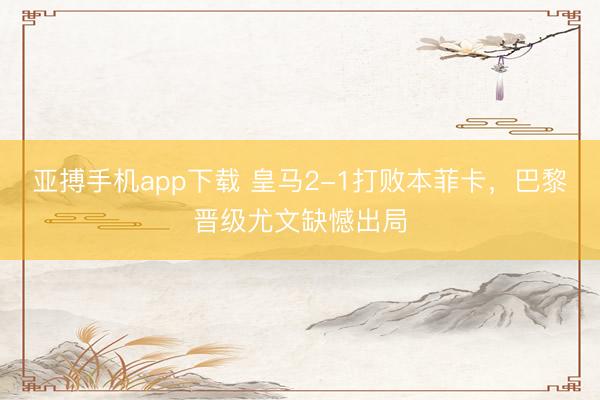 亚搏手机app下载 皇马2-1打败本菲卡，巴黎晋级尤文缺憾出局