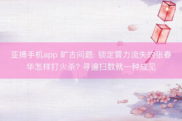 亚搏手机app 旷古问题: 锁定膂力流失的张春华怎样打火杀? 寻遍扫数就一种成见