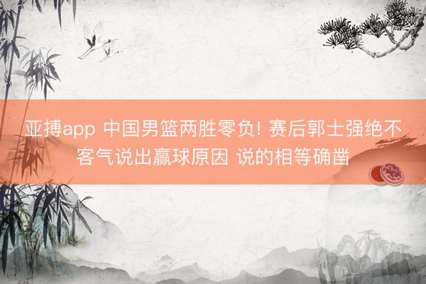 亚搏app 中国男篮两胜零负! 赛后郭士强绝不客气说出赢球原因 说的相等确凿